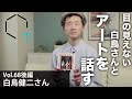 【Vol68】白鳥健二さん『全盲の美術鑑賞者が教えてくれた。見えないからこそ、観えるもの後編』