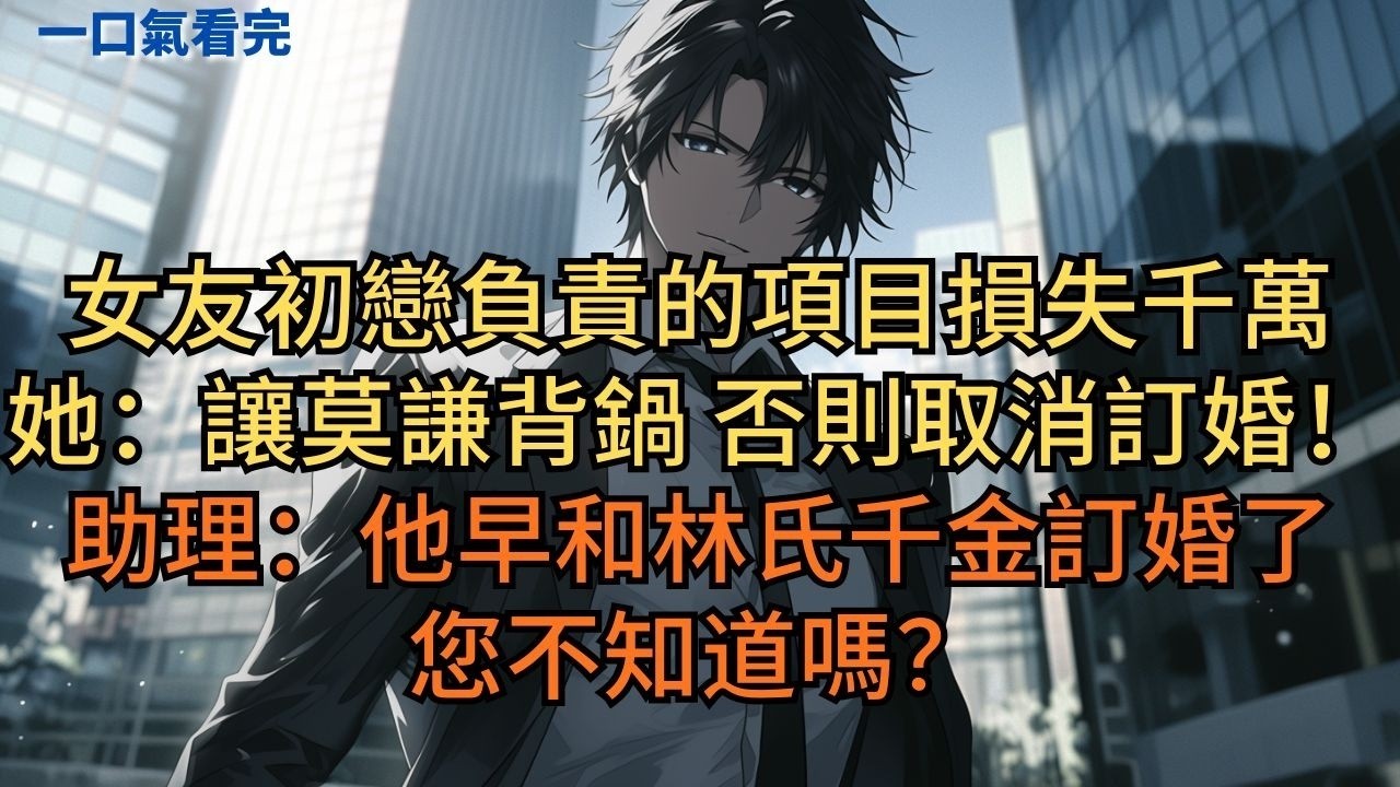 女友初戀負責的項目損失千萬，她：「讓莫謙背鍋，否則就取消訂婚！」助理：「他早和林氏千金訂婚了您不知道嗎？」#小说 #爽文