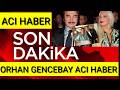 ORHAN GENCEBAY KÖTÜ HABER SON DAKİKA