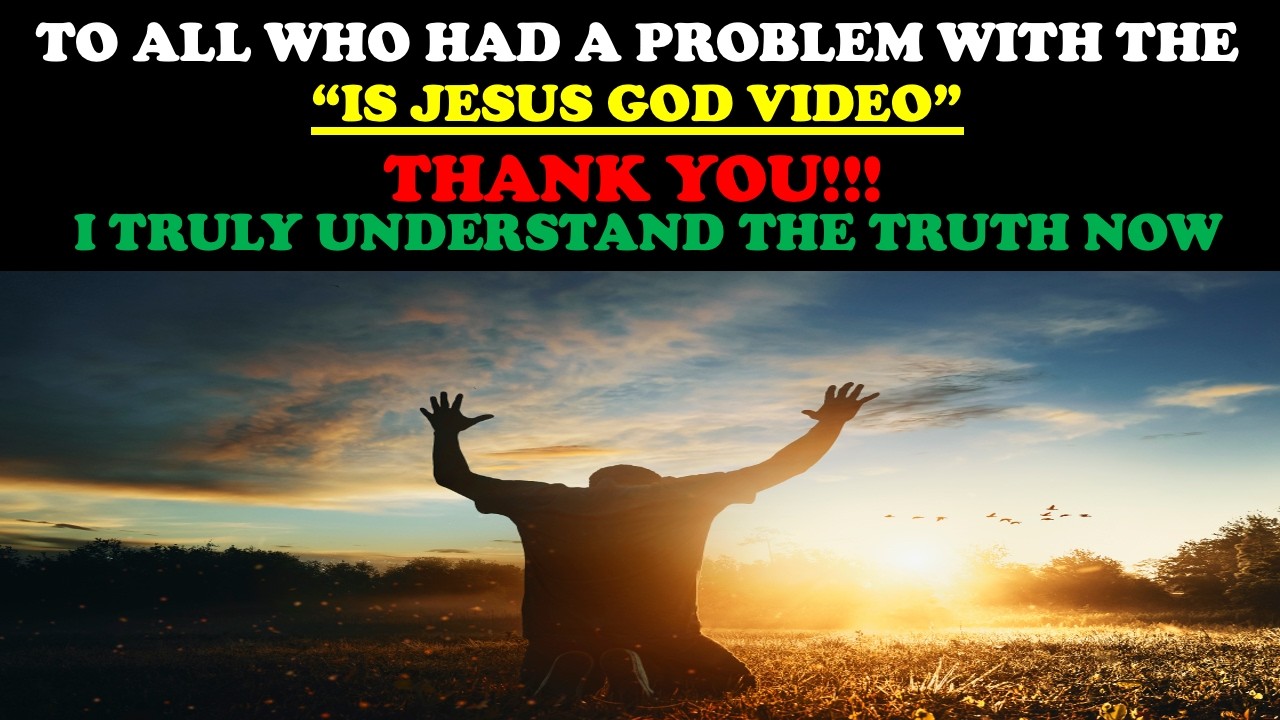 TO ALL WHO HAD A PROBLEM WITH THE “IS JESUS GOD VIDEO” THANK YOU!!! I TRULY UNDERSTAND THE TRUTH NOW