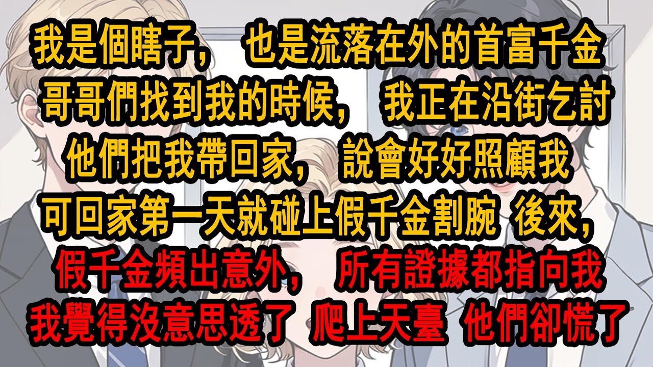 我是個瞎子，也是流落在外的首富千金 哥哥們找到我的時候，我正在沿街乞討。他們說會好好照顧我 可回家第一天就碰上假千金割腕 後來，假千金頻出意外，所有證據都指向我，我覺得沒意思透了，爬上天臺，他們卻慌了