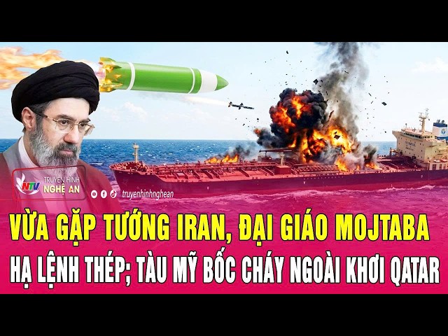 Thời sự: Vừa gặp Tướng Iran, Đại giáo Mojtaba hạ lệnh thép; Tàu Mỹ bốc cháy ngoài khơi Qatar