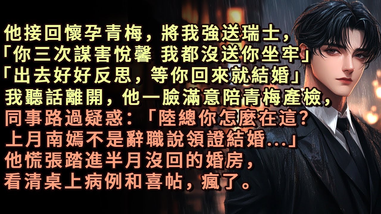 他接回懷孕青梅，將我強送瑞士「你三次謀害悅馨 我都沒送你坐牢，等你回來我們就結婚」我聽話離開，他一臉滿意陪青梅產檢，同事疑惑「南嫣不是辭職說領證結婚？」他慌張踏進半月沒回的婚房，看清桌上病例和喜帖瘋了