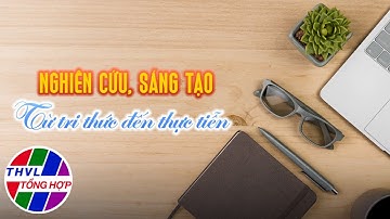 Phóng sự đồng hành: Nghiên cứu, sáng tạo - Từ tri thức đến thực tiễn