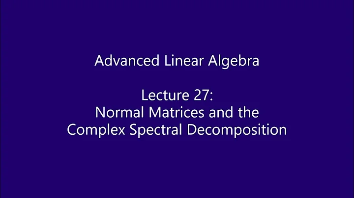 Advanced Linear Algebra - Lecture 27: Normal Matrices and the Complex Spectral Decomposition