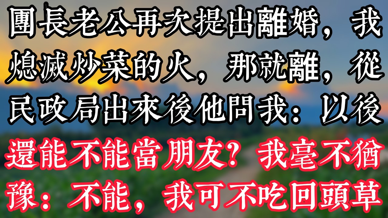 團長老公再次提出離婚，我熄滅炒菜的火：那就離，從民政局出來後他問我：以後還能不能當朋友？我毫不猶豫：不能，我可不吃回頭草
