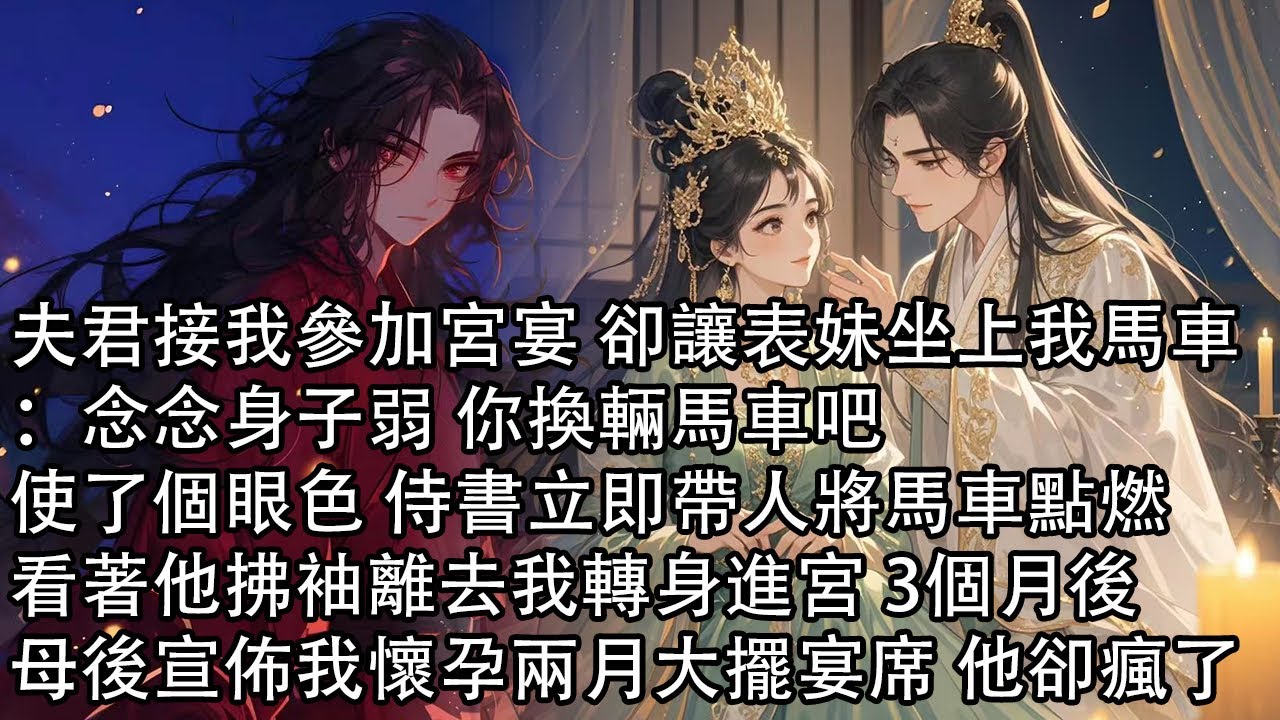 【一口氣看完】夫君接我參加宮宴 卻讓表妹坐上我馬車：念念身子弱 你換輛馬車吧，使了個眼色 侍書立即帶人將馬車點燃，看著他拂袖離去我轉身進宮 3個月後，母後宣佈我懷孕兩月大擺宴席 他卻瘋了