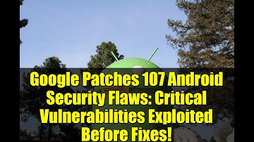 Google Patches 107 Android Security Flaws: Critical Vulnerabilities Exploited Before Fixes!