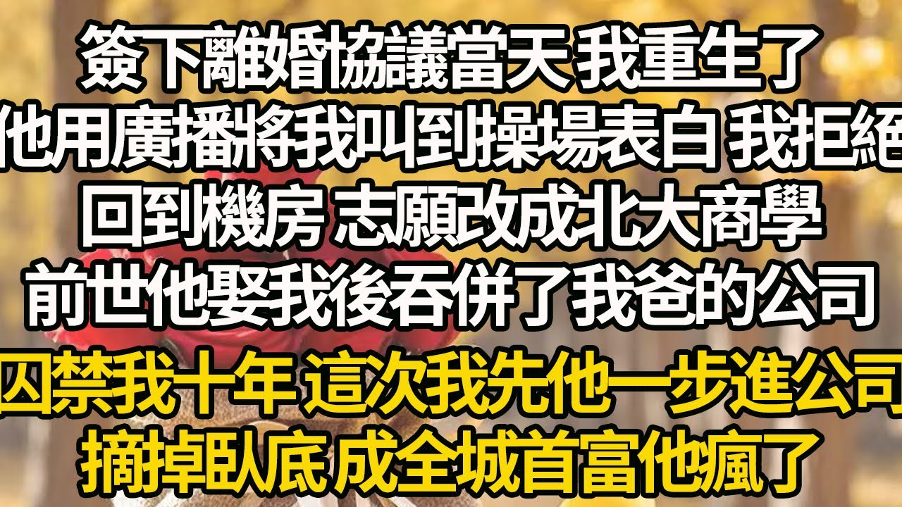 【完結】簽下離婚協議當天 我重生了，他用廣播將我叫到操場表白 我拒絕，回到機房 志願改成北大商學，前世他娶我後吞併了我爸的公司，囚禁我十年 這次我先他一步進公司，摘掉臥底 成全城首富他瘋了