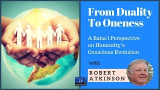 From Duality to Oneness Baha'i Perspective on Conscious Evolution Robert Atkinson Part 1 of 3