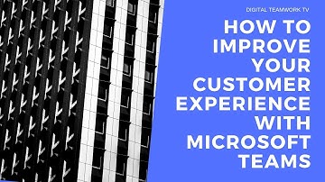 How to improve your customer experience with Microsoft Teams