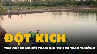 Công An Đột Kích Khu Vực Hồ Câu Cá, Tạm Giữ 40 Người Tham Gia Trò Câu Cá Trao Thưởng