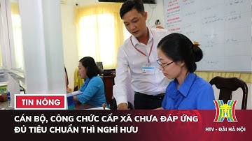 Cán bộ, công chức cấp xã chưa đáp ứng đủ tiêu chuẩn thì nghỉ hưu hoặc tinh giản biên chế | Tin nóng