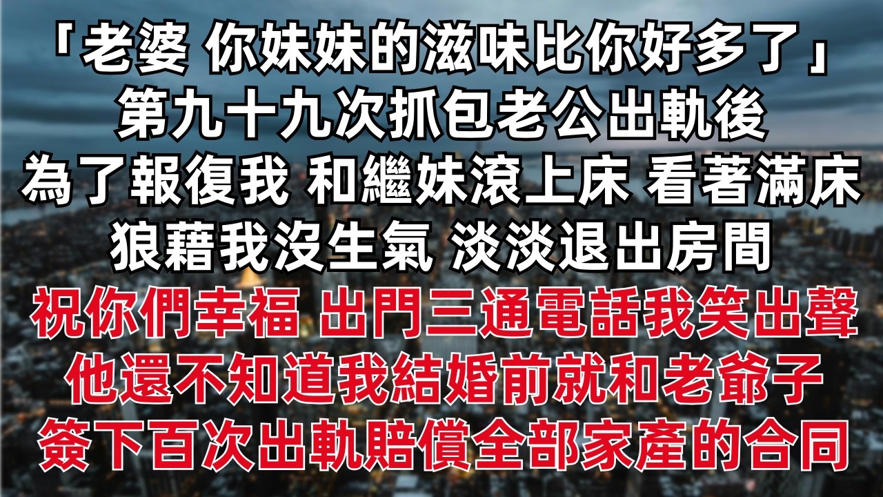 「老婆 你妹妹的滋味比你好多了」第九十九次抓包老公出軌後 為了報復我 和繼妹滾上床 看著滿床狼藉我沒生氣 淡淡退出房間  出門三通電話我笑出聲 他還不知道我結婚前就和老爺子簽下百次出軌賠償全部家產