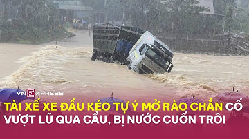 Tài xế xe đầu kéo tự ý mở rào chắn, cố vượt lũ qua cầu, khiến cả người lẫn xe bị nước cuốn|VnExpress