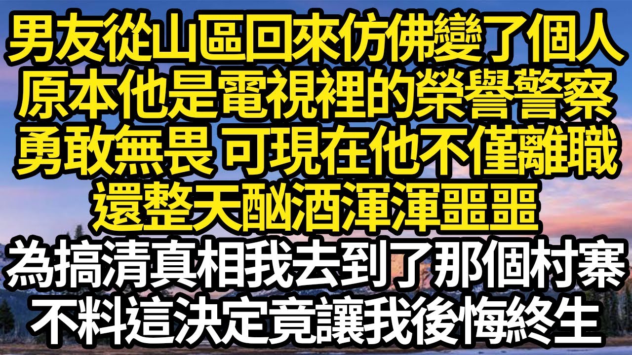 男友從山區回來仿佛變了個人，原本他是電視裡的榮譽警察，勇敢無畏 可現在他不僅離職，還整天酗酒渾渾噩噩，為搞清真相我去到了那個村寨，不料這決定竟讓我後悔終生#故事#情感#情感故事#人生#人生經驗