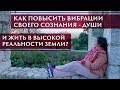 КАК ПОВЫСИТЬ ВИБРАЦИИ СВОЕГО СОЗНАНИЯ- ДУШИ И ЖИТЬ В ВЫСОКОЙ РЕАЛЬНОСТИ ЗЕМЛИ?