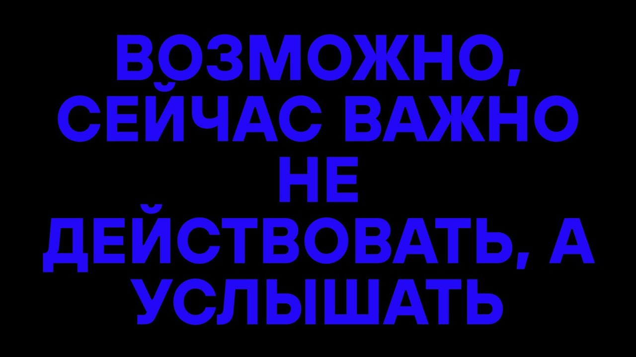 ВОЗМОЖНО, СЕЙЧАС ВАЖНО НЕ ДЕЙСТВОВАТЬ, А УСЛЫШАТЬ