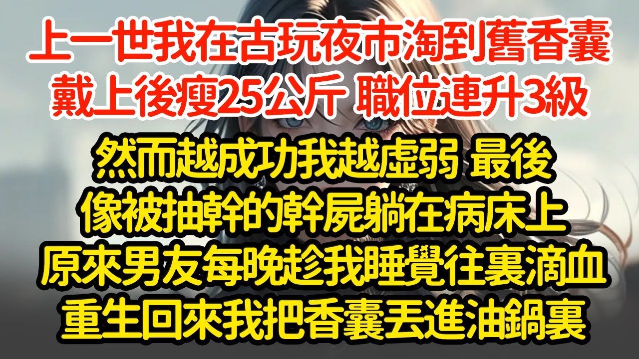 上一世我在古玩夜市淘到舊香囊，戴上後瘦25公斤  連升3級，然而越成功我越虛弱  最後像被抽幹的幹屍躺在病床上死後才知男友每晚趁我睡覺往裏滴血重生回來我把香囊丟進油鍋裏