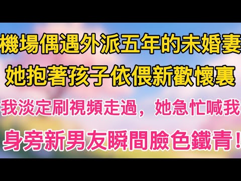 機場偶遇外派五年的未婚妻，她抱著孩子依偎新歡懷裏，我淡定刷視頻走過，她急忙喊我，身旁新男友瞬間臉色鐵青！
