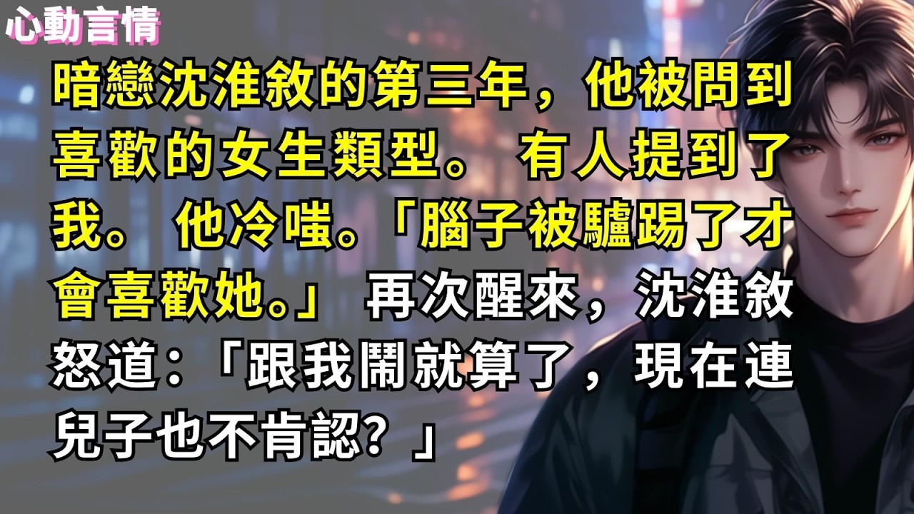 暗戀沈淮敘的第三年，他被問到喜歡的女生類型。 有人提到了我。 他冷嗤。「腦子被驢踢了才會喜歡她。」 再次醒來，沈淮敘怒道：「跟我鬧就算了，現在連兒子也不肯認？」