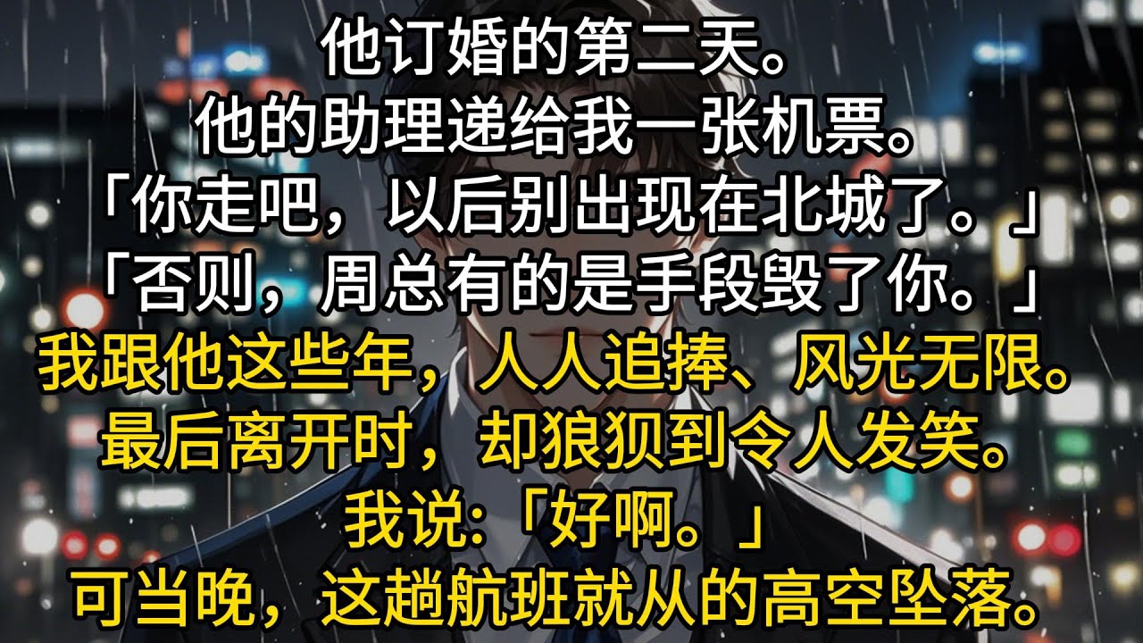 周砚庭订婚的第二天。他的助理递给我一张机票。「你走吧，以后别出现在北城了。」「否则，周总有的是手段毁了你。」我跟他这些年，人人追捧、风光无限。最后离开时，却狼狈到令人发笑。