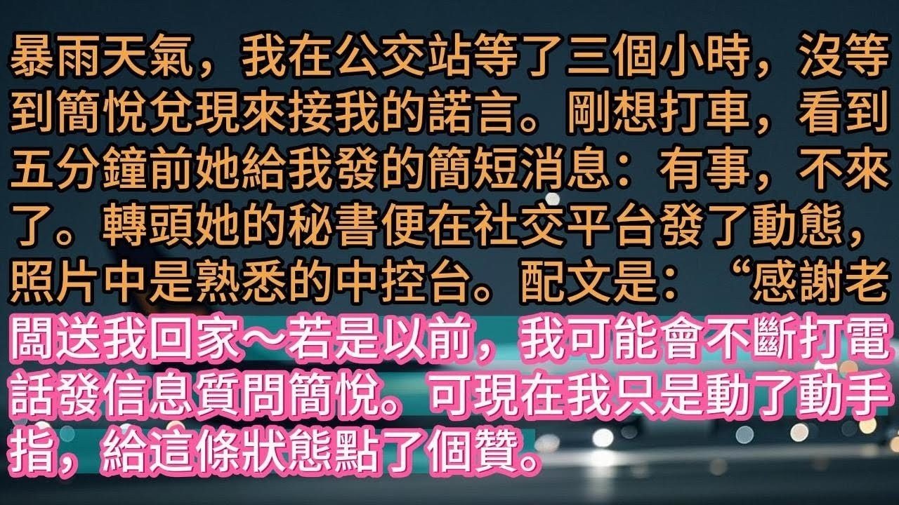 【完结】暴雨天氣，我在公交站等了三個小時，沒等到簡悅兌現來接我的諾言。剛想打車，看到五分鐘前她給我發的簡短消息：有事，不來了。轉頭她的秘書便在社交平台發了動態，照片中是熟悉的中控台。配文是：“