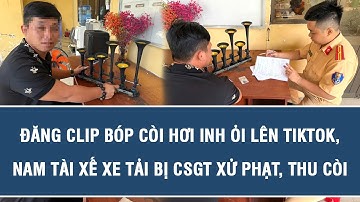Đăng clip bóp còi hơi inh ỏi lên TikTok, nam tài xế xe tải bị CSGT xử phạt, thu còi