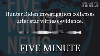 FIVE MINUTE NEWS - Hunter Biden investigation collapses after star witness evidence.