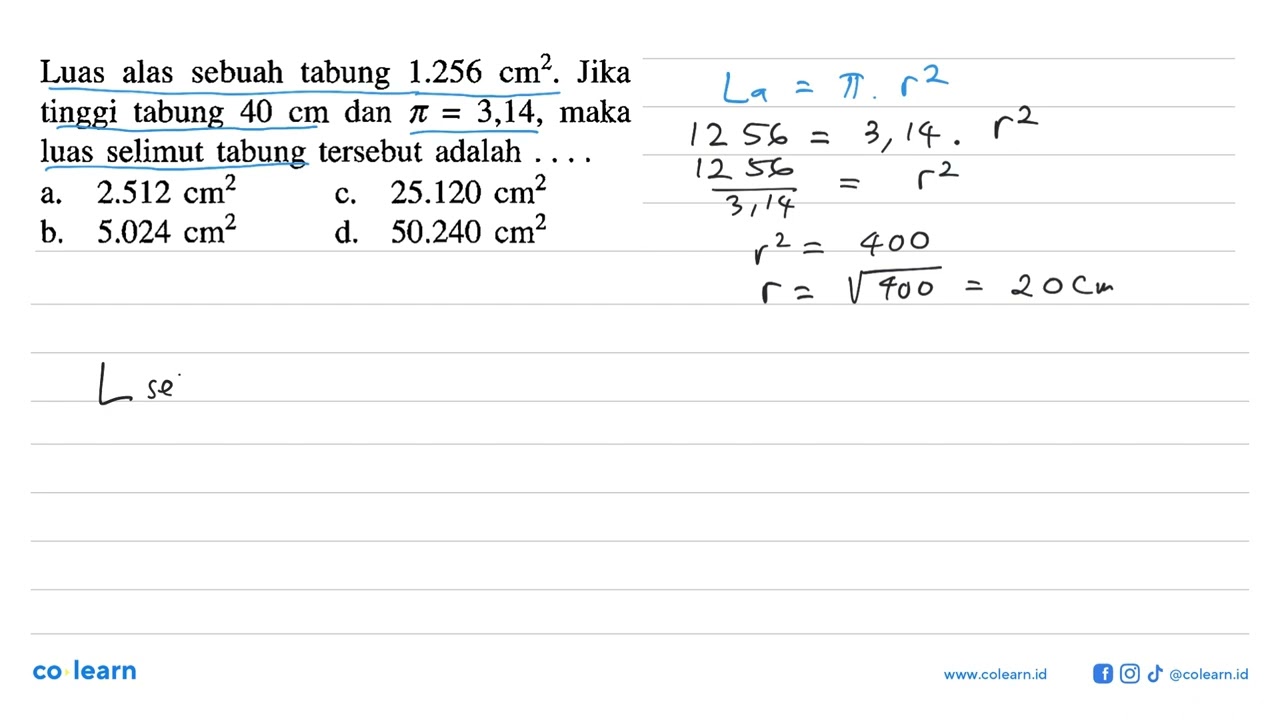Luas alas sebuah tabung  1.256 cm^2. Jika tinggi tabung  40 cm  dan  pi=3,14, maka luas selimut t...
