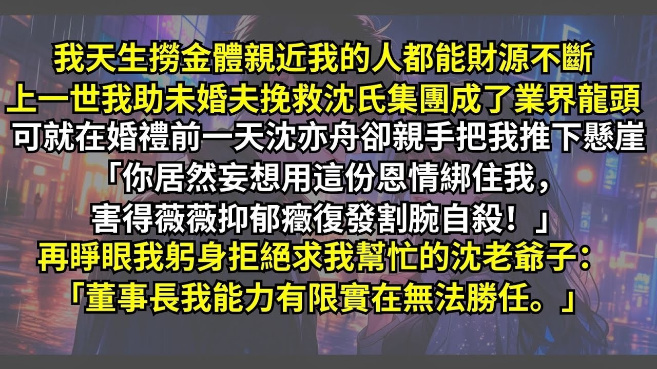 我天生撈金體，親近我的人能財源不斷，上一世我助未婚夫成了業界龍頭，可沈亦舟卻親手把我推下懸崖：「你居然妄想用恩情綁住我害得薇薇割腕自殺！」，再睜眼我拒絕求我幫忙的沈老爺子：「我能力有限無法勝任。