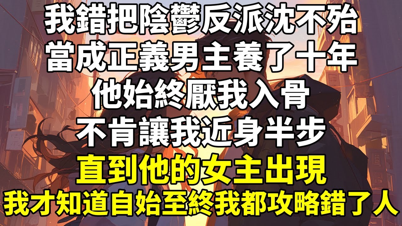 我錯把陰鬱反派沈不殆當成正義男主養了十年。他始終厭我入骨，不肯讓我近身半步。直到他的女主出現，我才知道自始至終我都攻略錯了人。女主頸間帶着曖昧紅痕，腿軟着從沈不殆房間出來的當晚。天書更新了。