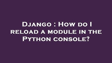 Django : How do I reload a module in the Python console?