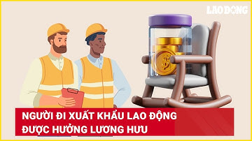 Người đi xuất khẩu lao động được hưởng lương hưu | Báo Lao Động