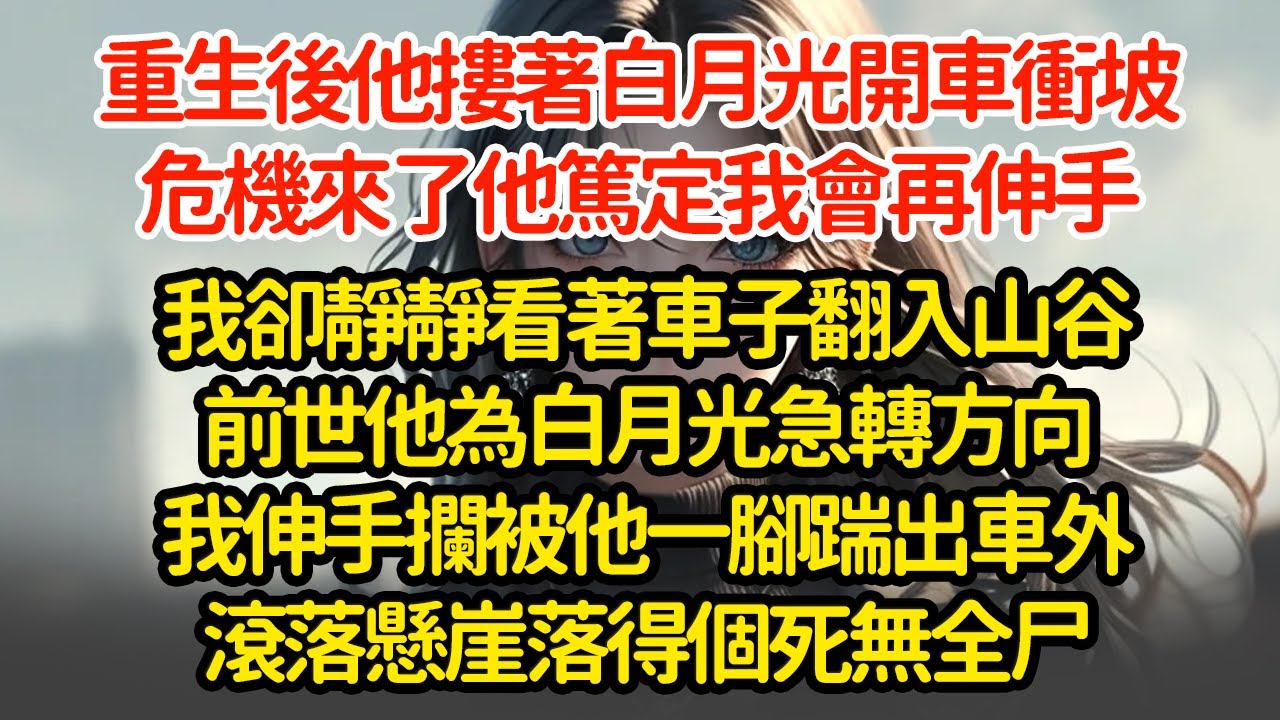 重生後他摟著白月光開車衝坡，危機來了他篤定我會再伸手我卻靜靜看著車子翻入山谷前世他為白月光急轉方向我伸手攔被他一腳踹出車外滾落懸崖落得個死無全尸