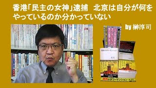 香港「民主の女神」逮捕　北京は自分が何をやっているのか分かっていない　by 榊淳司