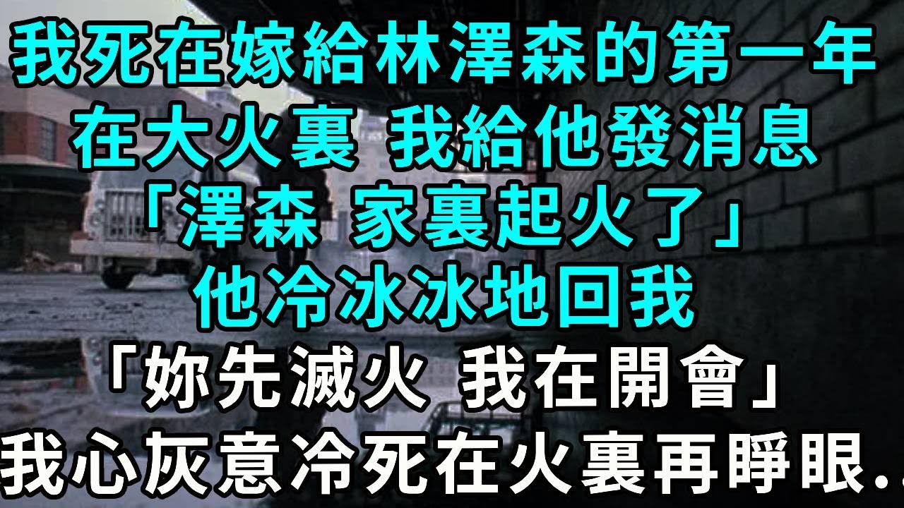 ”我死在了嫁給林澤森的第一年。在大火裏，我給他發消息「澤森，家裏起火了。」他冷冰冰地回我「妳先滅火，我在開會。」我心灰意冷地死在火裏再睜眼...”