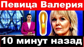 Певица Валерия / 10 минут назад /Певица Валерия трагические  и последние новости.