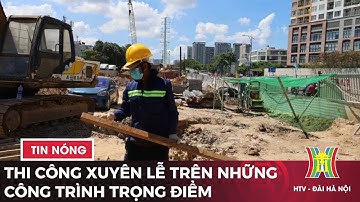 Thi công xuyên lễ trên những công trình trọng điểm | Tin tức mới nhất hôm nay