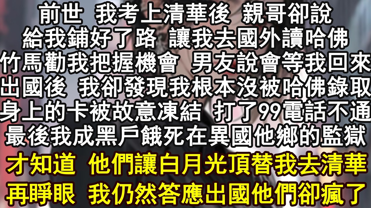前世 我考上清華後 親哥卻說給我鋪好了路 讓我去國外讀哈佛竹馬勸我把握機會 男友說會等我回來出國後 我卻發現我根本沒被哈佛錄取身上的卡被故意凍結 打了99電話不通最後我成黑戶餓死在異國他鄉的監獄才知道