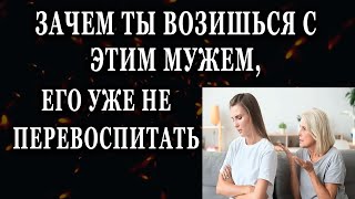 Истории из жизни Зачем ты возишься с этим мужем, его уже не перевоспитать Жизненные истории расск