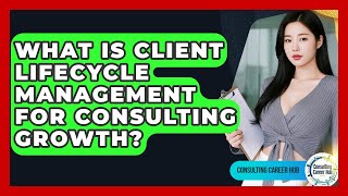 What Is Client Lifecycle Management For Consulting Growth? - Consulting Career Hub