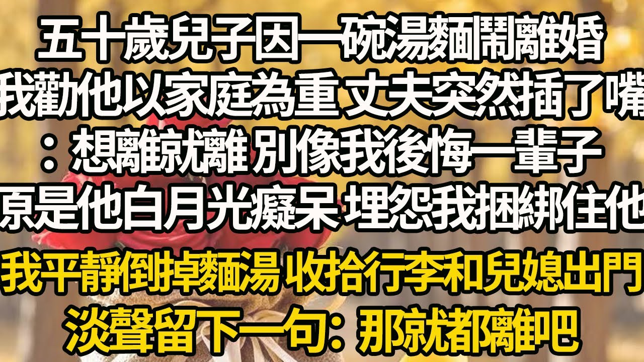 【完結】五十歲兒子因一碗湯麵鬧離婚，我勸他以家庭為重 丈夫突然插了嘴：想離就離 別像我後悔一輩子，原是他白月光癡呆 埋怨我捆綁住他，我平靜倒掉麵湯 收拾行李和兒媳出門，淡聲留下一句：那就都離吧