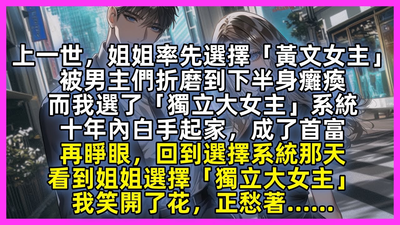 【完結】上一世，姐姐率先選擇「黃文女主」被男主們折磨到下半身癱瘓，而我選了「獨立大女主」系統，十年內白手起家，成了首富。再睜眼，回到選擇系統那天，看到姐姐選擇「獨立大女主」我笑開了花，正愁著……