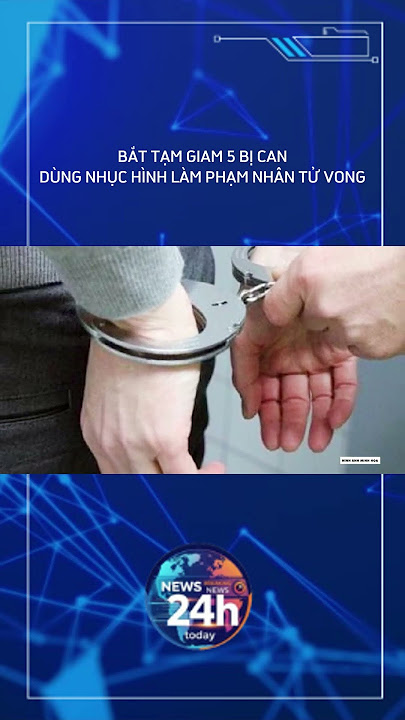 BẮT TẠM GIAM 5 BỊ CAN DÙNG NHỤC HÌNH LÀM PHẠM NHÂN TỬ VONG