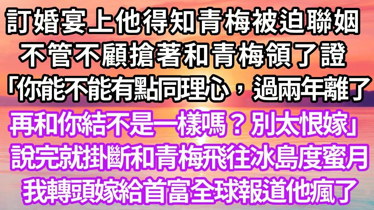 訂婚宴上他得知青梅被迫聯姻，不管不顧搶著和青梅領了證「你能不能有點同理心，過兩年離了再和你結不是一樣嗎？別太恨嫁」說完就掛斷和青梅飛往冰島度蜜月，我轉頭嫁給首富全球報道他瘋了#復仇 #爽文#逆袭