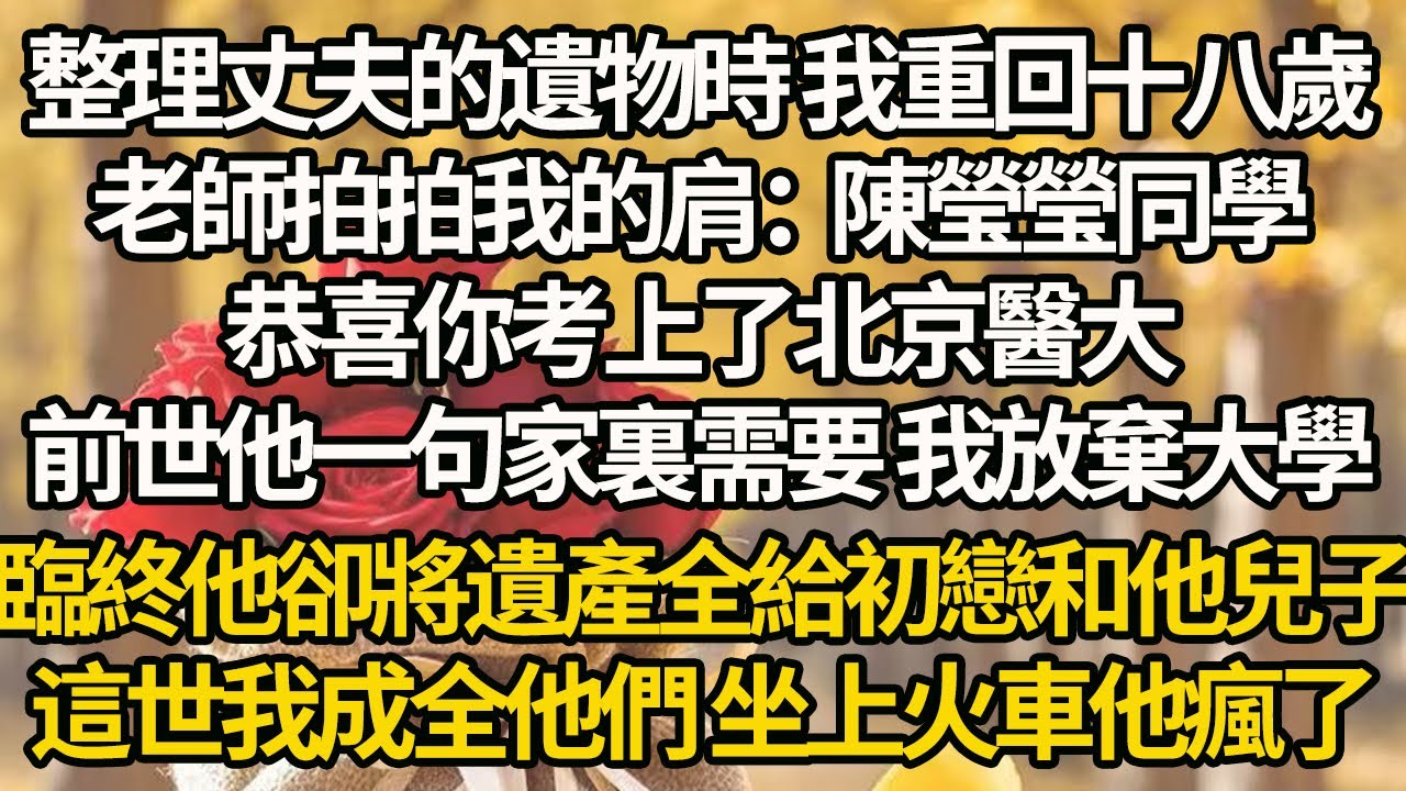 【完結】整理丈夫的遺物時 我重回十八歲，老師拍拍我的肩：陳瑩瑩同學，恭喜你考上了北京醫大，前世他一句家裏需要 我放棄大學，臨終他卻將遺產全給初戀和他兒子，這世我成全他們 坐上火車他瘋了