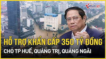 Khẩn cấp hỗ trợ 350 tỷ đồng cho TP Huế, Quảng Trị, Quảng Ngãi khắc phục thiệt hại mưa lũ