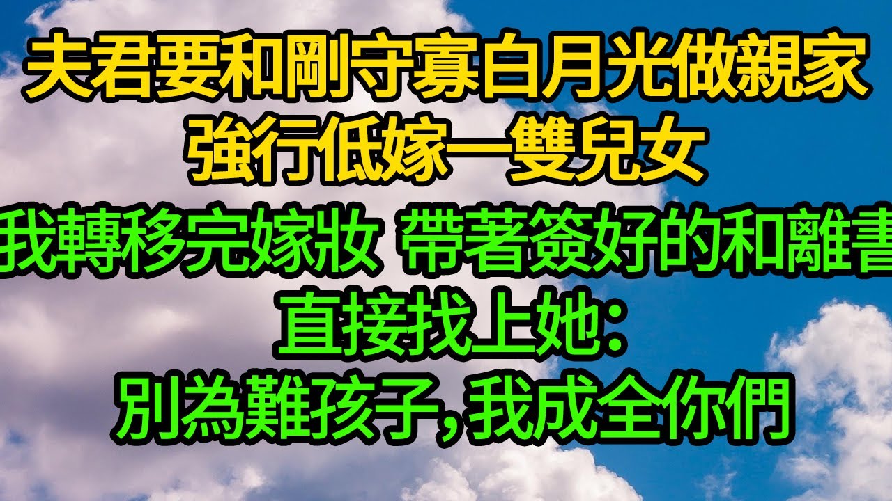 夫君要和剛守寡白月光做亲家，強行低嫁一雙兒女，我轉移完嫁妝 帶著簽好的和離書直接找上她：别为难孩子，我成全你们