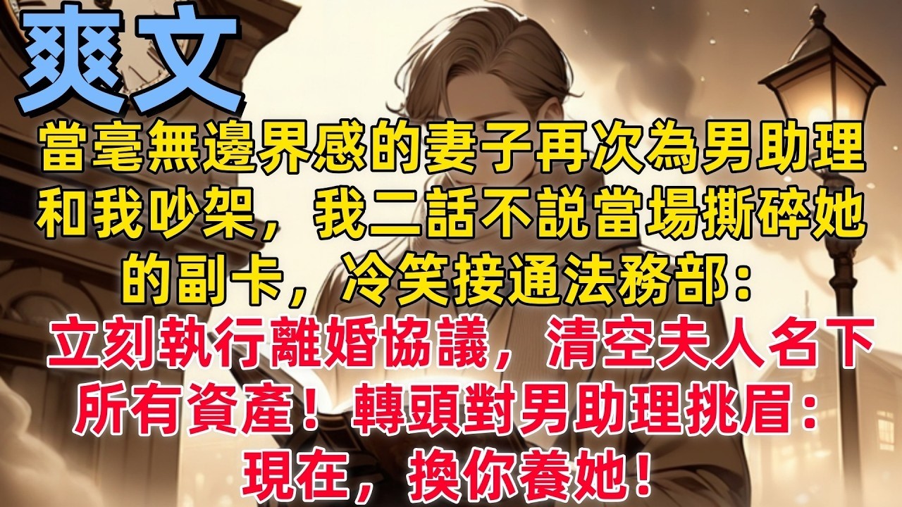 【爽文】當毫無邊界感的妻子再次為男助理和我吵架，我二話不説當場撕碎她的副卡，冷笑接通法務部：立刻執行離婚協議，清空夫人名下所有資產！轉頭對男助理挑眉：現在，換你養她！#都市情感 #現言 #報復